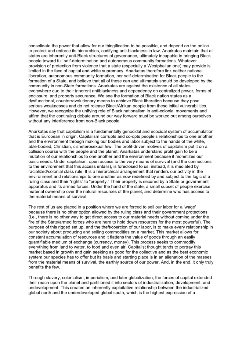 consolidate the power that allow for our thingification to be possible, and depend on the police
to protect and enforce its hierarchies, codifying anti-blackness in law. Anarkatas maintain that all
states are inherently anti-Black structures of governance, ultimately incapable in bringing Black
people toward full self-determination and autonomous community formations. Whatever
provision of protection from violence that a state (especially a Westphalian one) may provide is
limited in the face of capital and white supremacy. Anarkatas therefore link neither national
liberation, autonomous community formation, nor self-determination for Black people to the
formation of a State, and believe that all of these can and ultimately should be developed by the
community in non-State formations. Anarkatas are against the existence of all states
everywhere due to their inherent antiblackness and dependency on centralized power, forms of
enclosure, and property securance. We see the formation of Black nation states as a
dysfunctional, counterrevolutionary means to achieve Black liberation because they pose
serious weaknesses and do not release Black/Afrikan people from these initial vulnerabilities.
However, we recognize the unifying role of Black nationalism in anti-colonial movements and
affirm that the continuing debate around our way forward must be worked out among ourselves
without any interference from non-Black people.

 

Anarkatas say that capitalism is a fundamentally genocidal and ecocidal system of accumulation
that is European in origin. Capitalism corrupts and co-opts people's relationships to one another
and the environment through making our bodies and labor subject to the hands of the white,
able-bodied, Christian, cisheterosexual few. The profit-driven motives of capitalism put it on a
collision course with the people and the planet. Anarkatas understand profit gain to be a
mutation of our relationships to one another and the environment because it monetizes our
basic needs. Under capitalism, open access to the very means of survival (and the connections
to the environment that this access entails), is foreclosed to us: instead, it is mediated by
racialized/colonial class rule. It is a hierarchical arrangement that renders our activity in the
environment and relationships to one another as now redefined by and subject to the logic of a
ruling class and their “rights” to “property.” Their property is secured by a State or government
apparatus and its armed forces. Under the hand of the state, a small subset of people exercise
material ownership over the natural resources of the planet, and determine who has access to
the material means of survival.

The rest of us are placed in a position where we are forced to sell our labor for a ‘wage’
because there is no other option allowed by the ruling class and their government protections
(ie., there is no other way to get direct access to our material needs without coming under the
fire of the State/armed forces who are here to hold down resources for the most powerful). The
purpose of this rigged set up, and the theft/coercion of our labor, is to make every relationship in
our society about producing and selling commodities on a market. This market allows for
constant accumulation of resources and it flattens the value of goods through an easily
quantifiable medium of exchange (currency, money). This process seeks to commodity
everything from land to water, to food and even air. Capitalist thought tends to portray this
market based in growth and gain seeking as good for the collective and as the best economic
system our species has to offer but its basis and starting place is in an alienation of the masses
from the material means of survival, the earthly source of our power. And, in the end, it only truly
benefits the few.

 

 

Through slavery, colonialism, imperialism, and later globalization, the forces of capital extended
their reach upon the planet and partitioned it into sectors of industrialization, development, and
undevelopment. This creates an inherently exploitative relationship between the industrialized
global north and the underdeveloped global south, which is the highest expression of a
